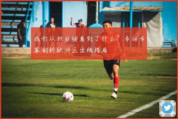 我们从积分榜看到了什么？专访专家剖析欧洲区出线格局