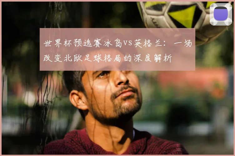 世界杯预选赛冰岛vs英格兰：一场改变北欧足球格局的深度解析