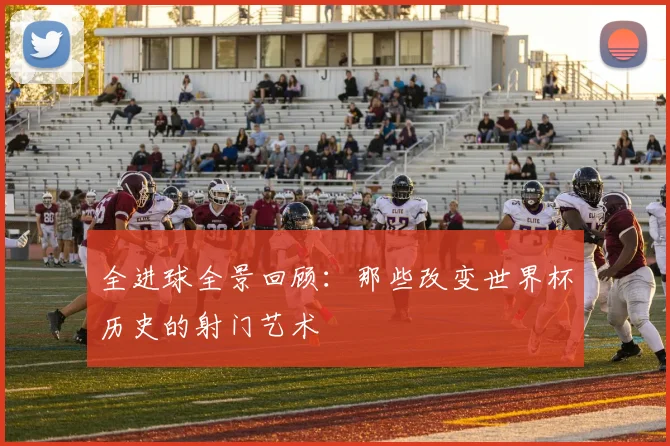 全进球全景回顾：那些改变世界杯历史的射门艺术