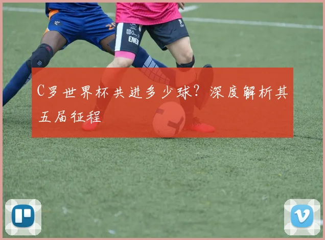 C罗世界杯共进多少球?深度解析其五届征程