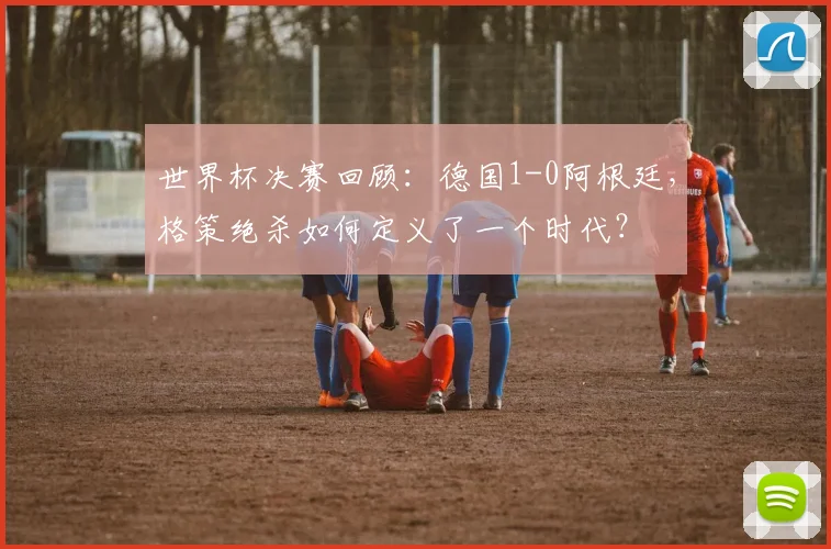 世界杯决赛回顾：德国1-0阿根廷，格策绝杀如何定义了一个时代？