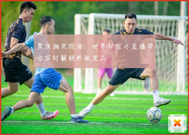 聚焦抽奖现场：世界杯官方直播带你实时解锁终极奖品