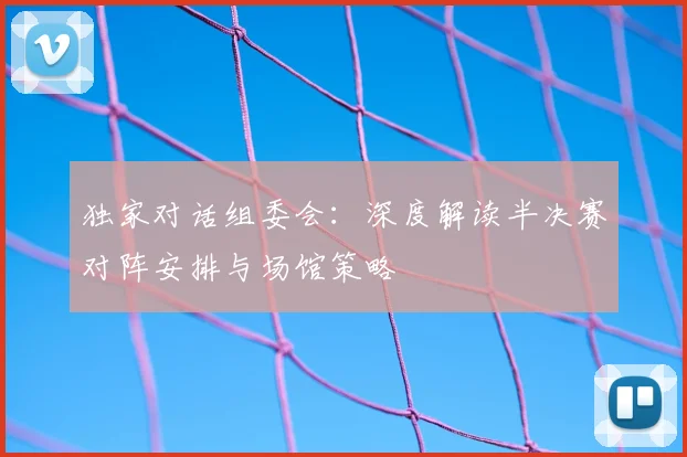 独家对话组委会：深度解读半决赛对阵安排与场馆策略