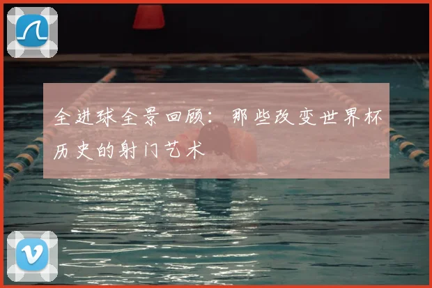 全进球全景回顾：那些改变世界杯历史的射门艺术