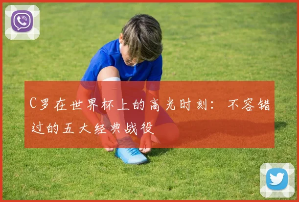 C罗在世界杯上的高光时刻:不容错过的五大经典战役