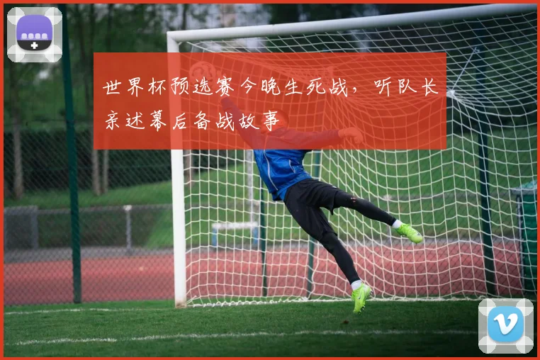 世界杯预选赛今晚生死战，听队长亲述幕后备战故事
