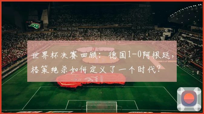 世界杯决赛回顾:德国1-0阿根廷,格策绝杀如何定义了一个时代?