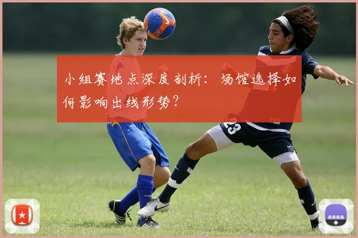 小组赛地点深度剖析：场馆选择如何影响出线形势？