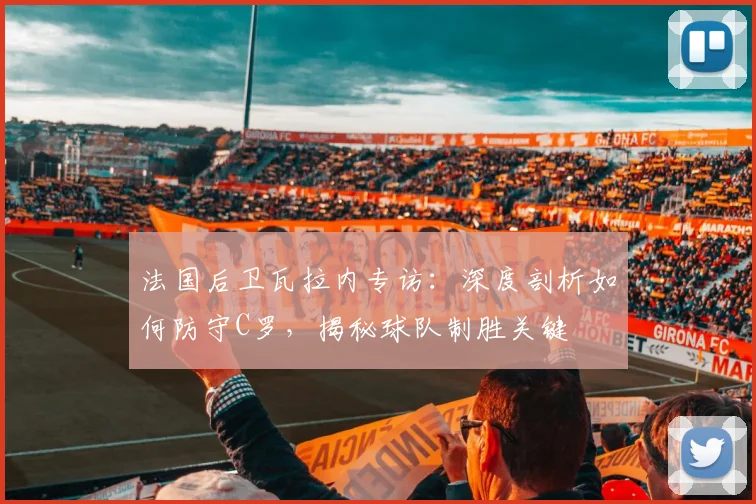 法国后卫瓦拉内专访：深度剖析如何防守C罗，揭秘球队制胜关键