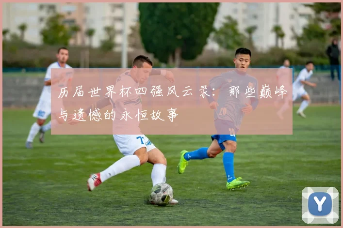 历届世界杯四强风云录：那些巅峰与遗憾的永恒故事
