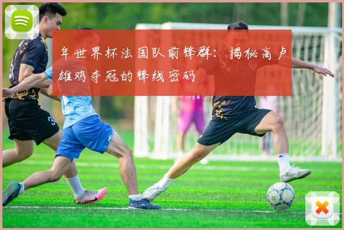 年世界杯法国队前锋群：揭秘高卢雄鸡夺冠的锋线密码