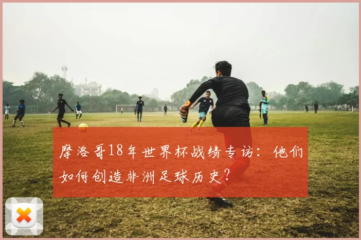 摩洛哥18年世界杯战绩专访：他们如何创造非洲足球历史？