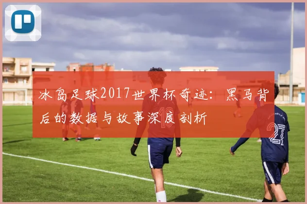 冰岛足球2017世界杯奇迹：黑马背后的数据与故事深度剖析
