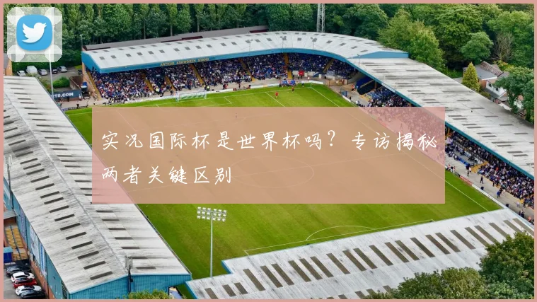 实况国际杯是世界杯吗？专访揭秘两者关键区别