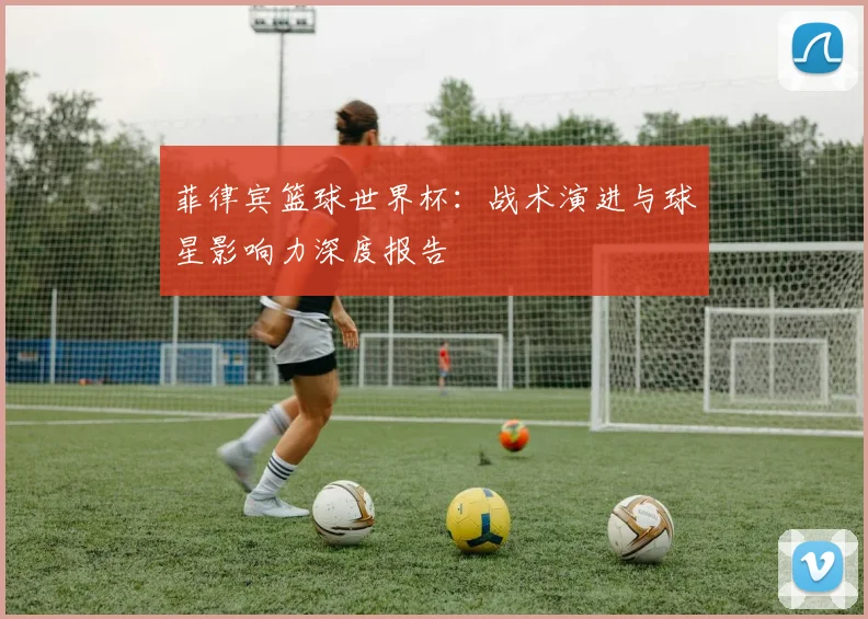 菲律宾篮球世界杯：战术演进与球星影响力深度报告
