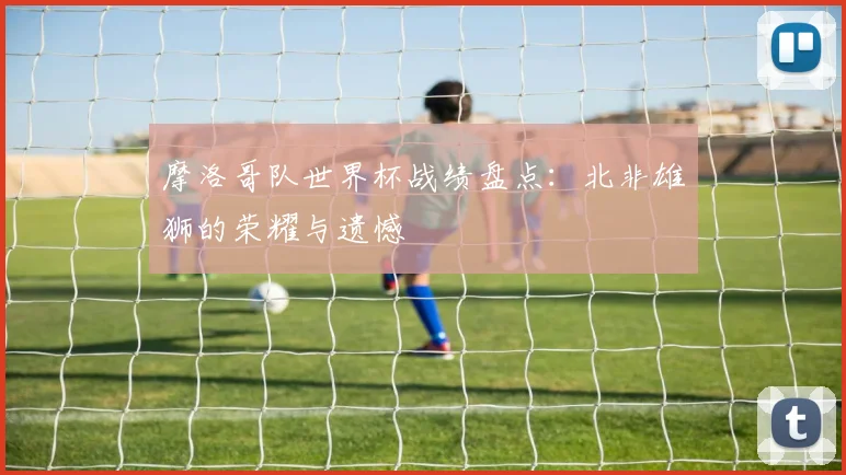 摩洛哥队世界杯战绩盘点：北非雄狮的荣耀与遗憾