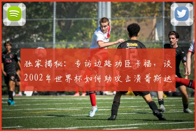 独家揭秘：专访边路功臣卡福，谈2002年世界杯如何助攻击溃哥斯达黎加