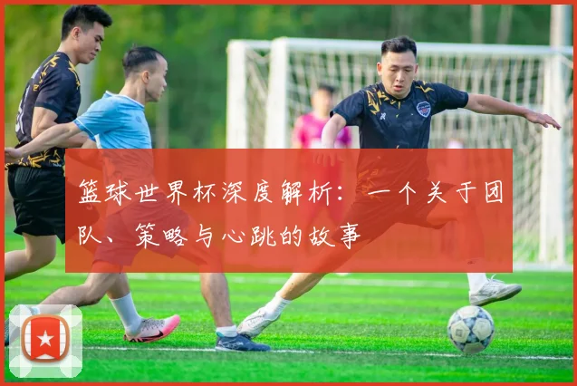 篮球世界杯深度解析：一个关于团队、策略与心跳的故事