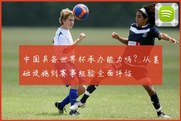 中国具备世界杯承办能力吗？从基础设施到赛事经验全面评估