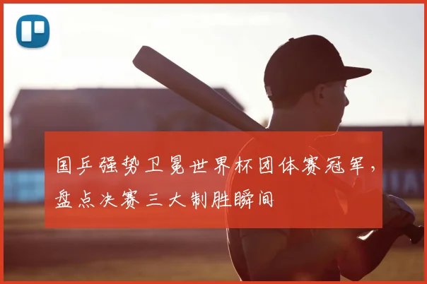 国乒强势卫冕世界杯团体赛冠军，盘点决赛三大制胜瞬间