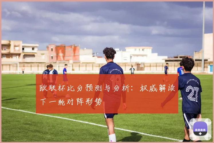 欧联杯比分预测与分析：权威解读下一轮对阵形势