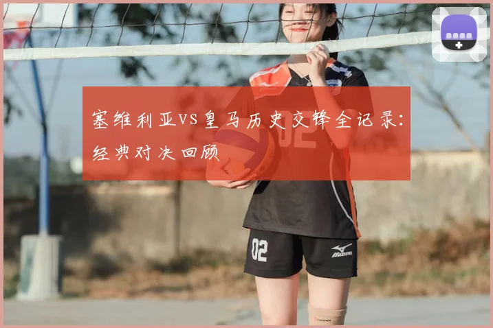 塞维利亚vs皇马历史交锋全记录：经典对决回顾