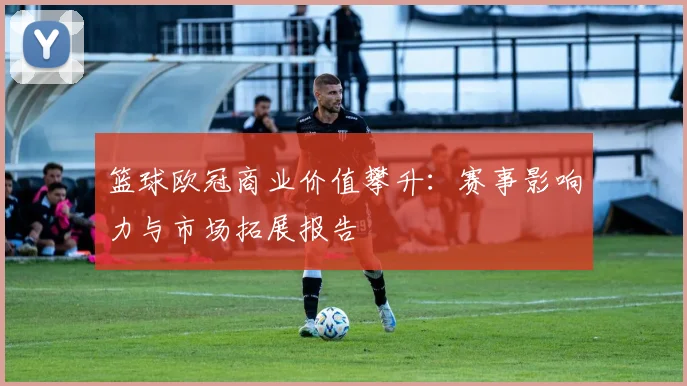 篮球欧冠商业价值攀升：赛事影响力与市场拓展报告