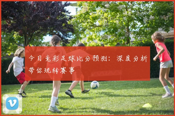 今日竞彩足球比分预测：深度分析带你玩转赛事