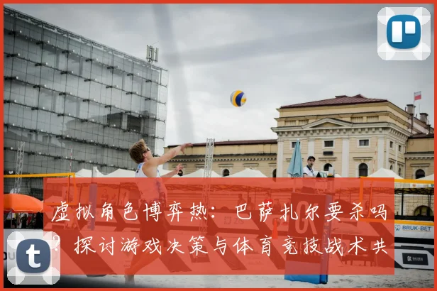 虚拟角色博弈热：巴萨扎尔要杀吗？探讨游戏决策与体育竞技战术共通性