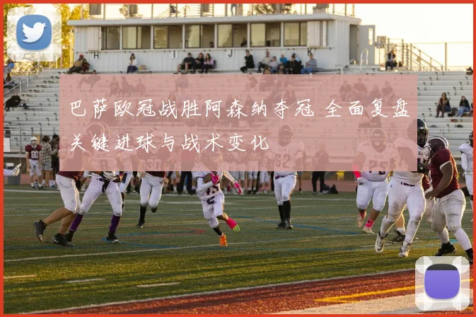 巴萨欧冠战胜阿森纳夺冠 全面复盘关键进球与战术变化