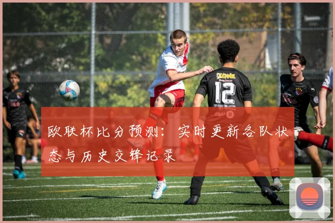 欧联杯比分预测：实时更新各队状态与历史交锋记录