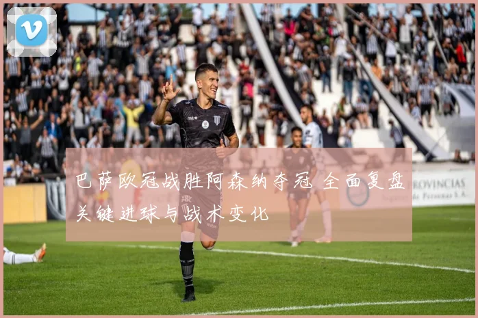 巴萨欧冠战胜阿森纳夺冠 全面复盘关键进球与战术变化